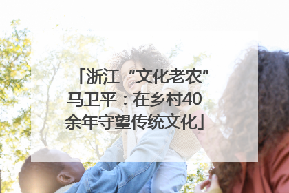 浙江“文化老农”马卫平：在乡村40余年守望传统文化