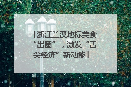 浙江兰溪地标美食“出圈”，激发“舌尖经济”新动能