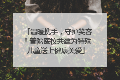 温暖携手，守护笑容！普陀医校共建为特殊儿童送上健康关爱
