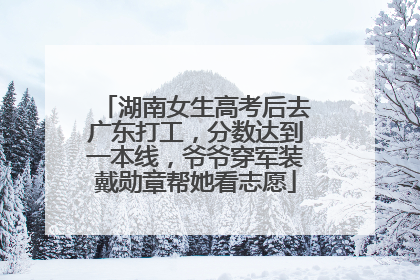 湖南女生高考后去广东打工，分数达到一本线，爷爷穿军装戴勋章帮她看志愿