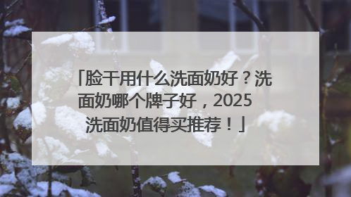 脸干用什么洗面奶好？洗面奶哪个牌子好，2025洗面奶值得买推荐！