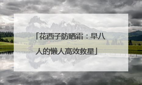 花西子防晒霜：早八人的懒人高效救星