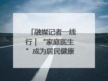 融媒记者一线行｜“家庭医生”成为居民健康“守门人”
