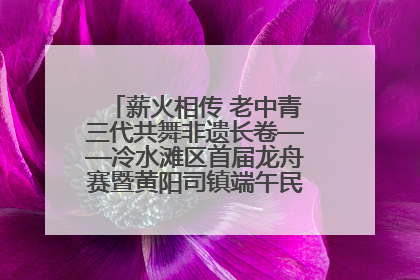 薪火相传 老中青三代共舞非遗长卷——冷水滩区首届龙舟赛暨黄阳司镇端午民俗文化活动侧记