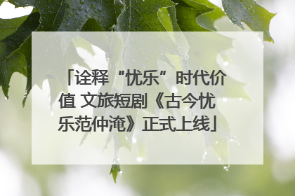 诠释“忧乐”时代价值 文旅短剧《古今忧乐范仲淹》正式上线