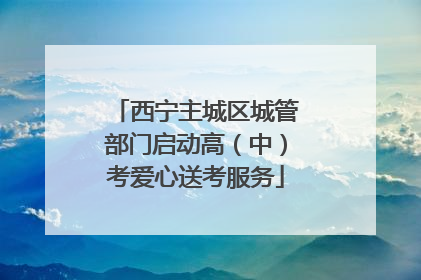 西宁主城区城管部门启动高（中）考爱心送考服务