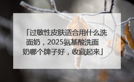 过敏性皮肤适合用什么洗面奶，2025氨基酸洗面奶哪个牌子好，收藏起来