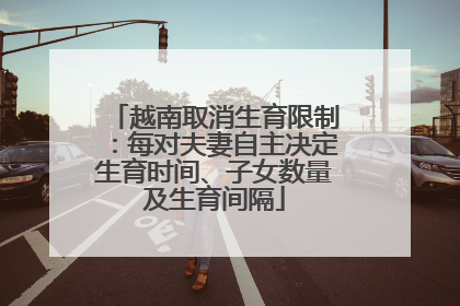 越南取消生育限制：每对夫妻自主决定生育时间、子女数量及生育间隔