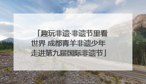 趣玩非遗·非遗节里看世界 成都青羊非遗少年走进第九届国际非遗节