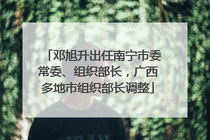 邓旭升出任南宁市委常委、组织部长，广西多地市组织部长调整
