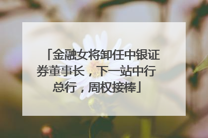 金融女将卸任中银证券董事长，下一站中行总行，周权接棒