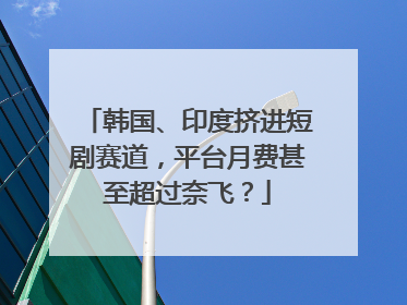 韩国、印度挤进短剧赛道，平台月费甚至超过奈飞？