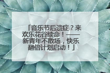 音乐节后遗症？来欢乐花谷续命！——新青年不散场，快乐翻倍计划启动！