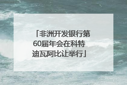 非洲开发银行第60届年会在科特迪瓦阿比让举行