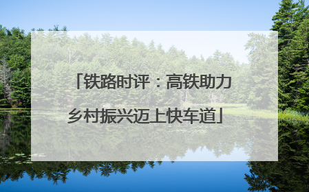 铁路时评：高铁助力乡村振兴迈上快车道