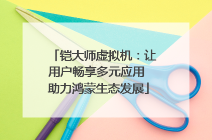 铠大师虚拟机：让用户畅享多元应用 助力鸿蒙生态发展