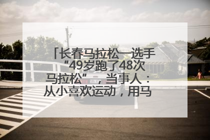 长春马拉松一选手“49岁跑了48次马拉松”，当事人：从小喜欢运动，用马拉松感受大自然