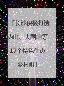 长沙积极打造沩山、大围山等17个特色生态乡村群