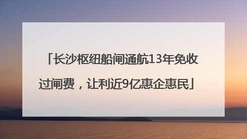 长沙枢纽船闸通航13年免收过闸费，让利近9亿惠企惠民