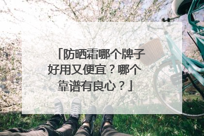 防晒霜哪个牌子好用又便宜？哪个靠谱有良心？