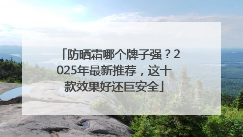 防晒霜哪个牌子强？2025年最新推荐，这十款效果好还巨安全