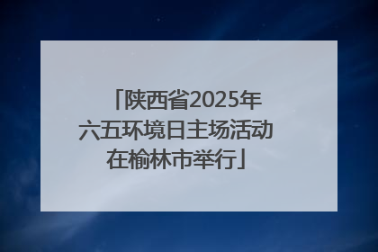 陕西省2025年六五环境日主场活动在榆林市举行