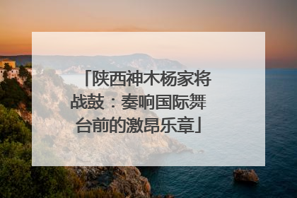 陕西神木杨家将战鼓：奏响国际舞台前的激昂乐章