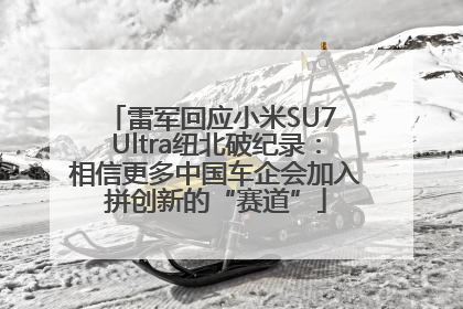 雷军回应小米SU7 Ultra纽北破纪录：相信更多中国车企会加入拼创新的“赛道”