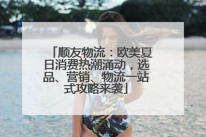 顺友物流：欧美夏日消费热潮涌动，选品、营销、物流一站式攻略来袭