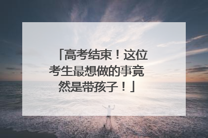 高考结束！这位考生最想做的事竟然是带孩子！