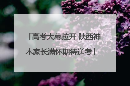 高考大幕拉开 陕西神木家长满怀期待送考