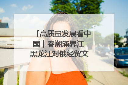 高质量发展看中国｜春潮涌界江 黑龙江对俄经贸文旅交流绿意盎然