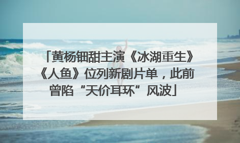 黄杨钿甜主演《冰湖重生》《人鱼》位列新剧片单，此前曾陷“天价耳环”风波