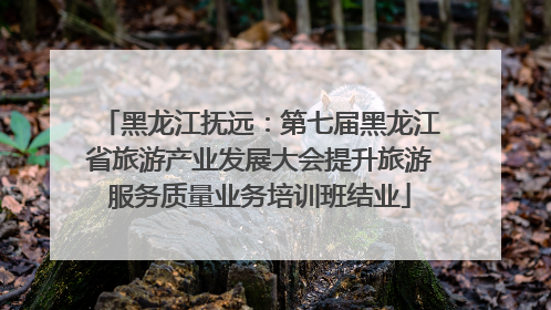 黑龙江抚远：第七届黑龙江省旅游产业发展大会提升旅游服务质量业务培训班结业
