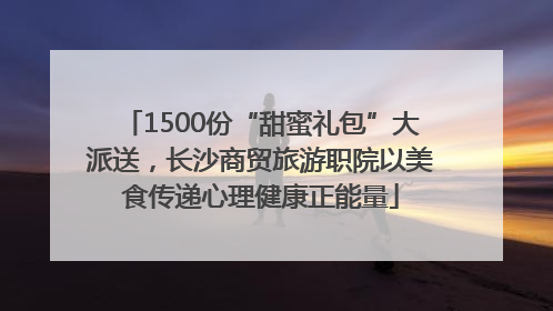 1500份“甜蜜礼包”大派送，长沙商贸旅游职院以美食传递心理健康正能量