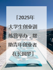 2025年大学生创业训练营举办，帮助青年创业者在长圆梦