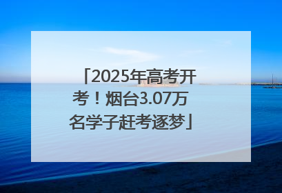 2025年高考开考！烟台3.07万名学子赶考逐梦