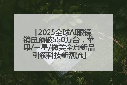 2025全球AI眼镜销量预破550万台，苹果/三星/微美全息新品引领科技新潮流
