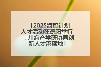 2025海智计划人才活动在德阳举行，川渝产学研协同创新人才港落地