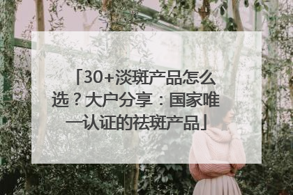 30+淡斑产品怎么选？大户分享：国家唯一认证的祛斑产品
