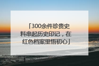 300余件珍贵史料串起历史印记，在红色档案里悟初心