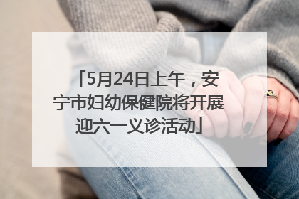 5月24日上午，安宁市妇幼保健院将开展迎六一义诊活动