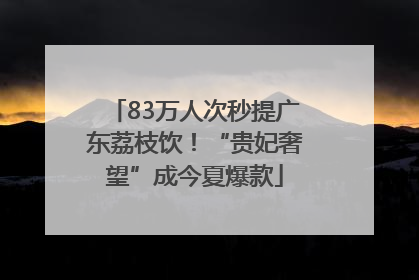 83万人次秒提广东荔枝饮！“贵妃奢望”成今夏爆款