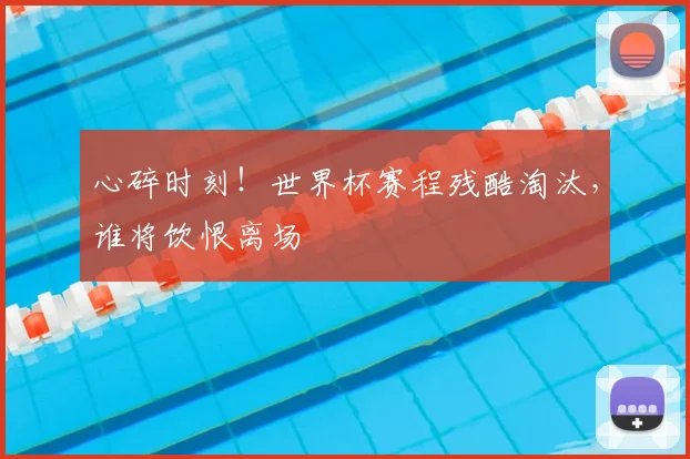 心碎时刻!世界杯赛程残酷淘汰,谁将饮恨离场