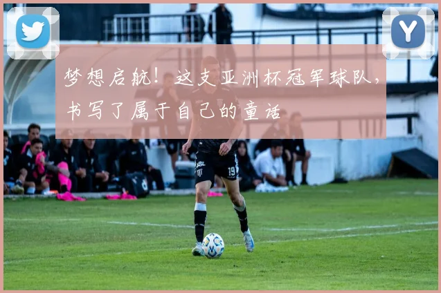 梦想启航！这支亚洲杯冠军球队，书写了属于自己的童话