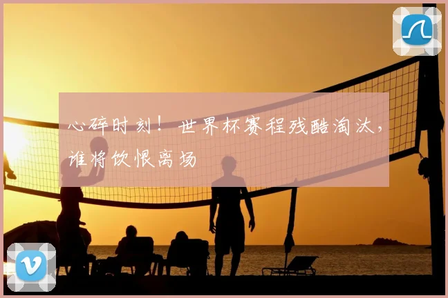 心碎时刻！世界杯赛程残酷淘汰，谁将饮恨离场